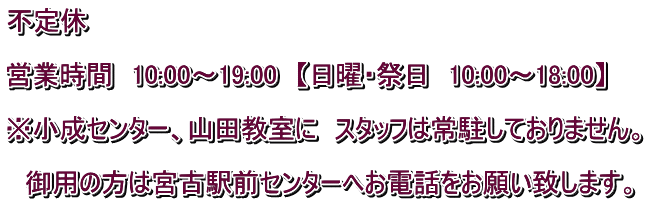 不定休  営業時間　10:00～19:00　【日曜・祭日　10:00～18:00】  ※小成センター、山田教室に　スタッフは常駐しておりません。  　御用の方は宮古駅前センターへお電話をお願い致します。