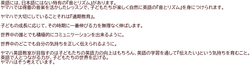 英語には、日本語にはない特有の『音とリズム』があります。 ヤマハでは得意の音楽を活かしたレッスンで、子どもたちが楽しく自然に英語の『音とリズム』を身につけられます。  ヤマハで大切にしていることそれは『適期教育』。  子どもの成長に応じて、その時期に一番伸びる力を無理なく伸ばします。  世界中の誰とでも積極的にコミュニケーションを出来るように。  世界中のどこでも自分の気持ちを正しく伝えられるように。  ヤマハ英語教室が目指すのは子どもたちの英語力の向上はもちろん、英語の学習を通して『伝えたい』という気持ちを育むこと。 英語で人とつながる力が、子どもたちの世界を広げる。 ヤマハはそう考えています。