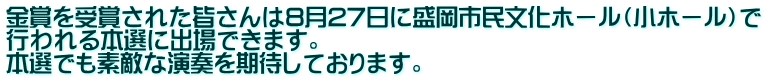 金賞を受賞された皆さんは8月27日に盛岡市民文化ホール（小ホール）で 行われる本選に出場できます。 本選でも素敵な演奏を期待しております。