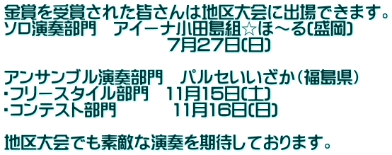 金賞を受賞された皆さんは地区大会に出場できます。 ソロ演奏部門　アイーナ小田島組☆ほ～る(盛岡) 　　　　　　　　　　7月27日(日)  アンサンブル演奏部門　パルセいいざか（福島県） ・フリースタイル部門　11月15日(土) ・コンテスト部門　　　 11月16日(日)  地区大会でも素敵な演奏を期待しております。