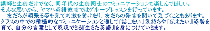 講師と生徒だけでなく、同年代の生徒同士のコミュニケーションも楽しんでほしい。 そんな思いから、ヤマハ英語教室ではグループレッスンを行っています。 　友だちが頑張る姿を見て刺激を受けたり、友だちの発言を聞いて気づくこともあります。 クラスの中での積極的なコミュニケーションと通して『話したい』気持ちや『伝えたい』姿勢を 育て、自分の言葉として表現できる『生きた英語』を身につけていきます。