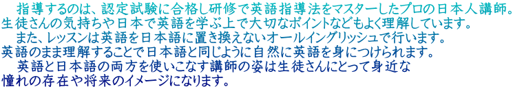 　指導するのは、認定試験に合格し研修で英語指導法をマスターしたプロの日本人講師。 生徒さんの気持ちや日本で英語を学ぶ上で大切なポイントなどもよく理解しています。 　また、レッスンは英語を日本語に置き換えないオールイングリッシュで行います。 英語のまま理解することで日本語と同じように自然に英語を身につけられます。 　英語と日本語の両方を使いこなす講師の姿は生徒さんにとって身近な 憧れの存在や将来のイメージになります。