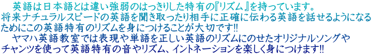 　英語は日本語とは違い強弱のはっきりした特有の『リズム』を持っています。 将来ナチュラルスピードの英語を聞き取ったり相手に正確に伝わる英語を話せるようになる ためにこの英語特有のリズムを身につけることが大切です!! 　ヤマハ英語教室では表現や単語を正しい英語のリズムにのせたオリジナルソングや チャンツを使って英語特有の音やリズム、イントネーションを楽しく身につけます!!