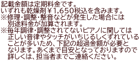 記載金額は定期料金です。 いずれも乾燥剤￥１,６５０税込を含みます。 ※修理・調整・整音などが発生した場合には 　 別途料金が加算されます。 ※毎年調律・調整されてないピアノに関しては 　 正しい音律やタッチがいちじるしくずれている 　 ことが多いため、下記の超過金額が必要と 　 なります。あくまで目安となっておりますので 　 詳しくは、担当者までご連絡ください。