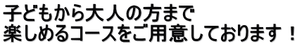 子どもから大人の方まで 楽しめるコースをご用意しております！