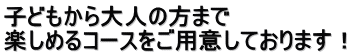 子どもから大人の方まで 楽しめるコースをご用意しております！